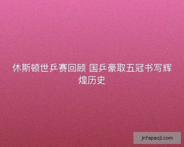 休斯顿世乒赛回顾 国乒豪取五冠书写辉煌历史
