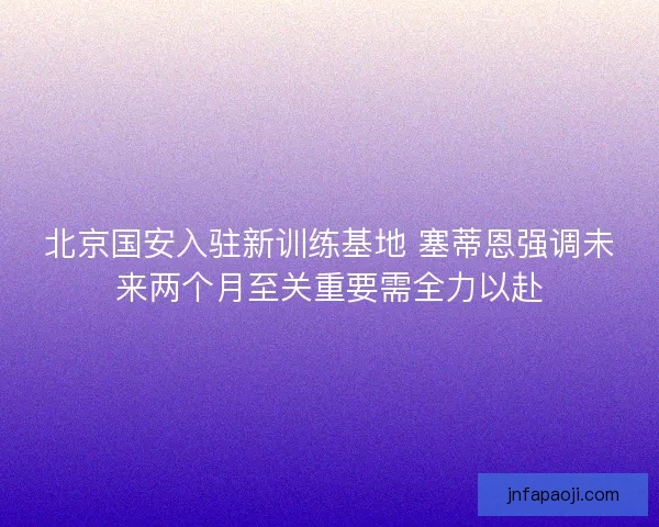 北京国安入驻新训练基地 塞蒂恩强调未来两个月至关重要需全力以赴