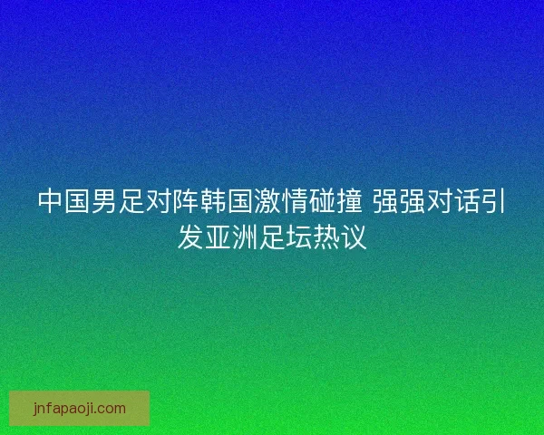 中国男足对阵韩国激情碰撞 强强对话引发亚洲足坛热议