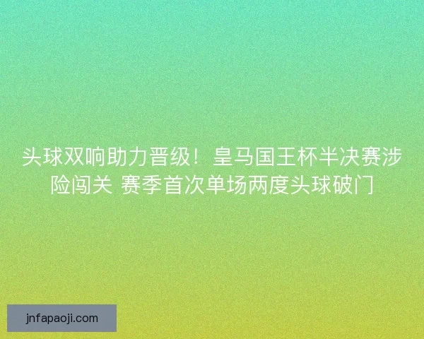 头球双响助力晋级！皇马国王杯半决赛涉险闯关 赛季首次单场两度头球破门