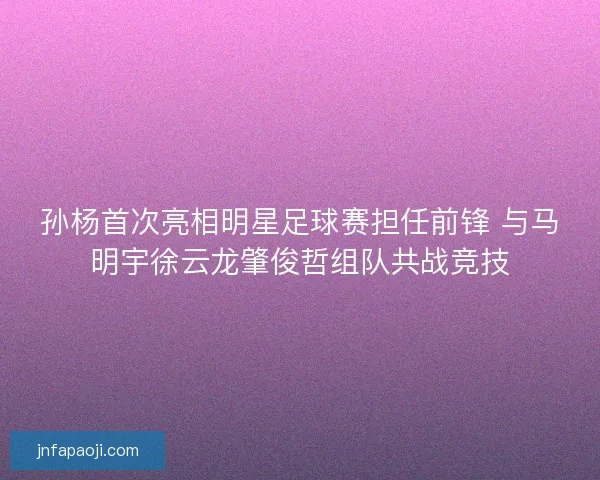 孙杨首次亮相明星足球赛担任前锋 与马明宇徐云龙肇俊哲组队共战竞技