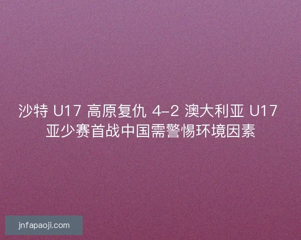 沙特 U17 高原复仇 4-2 澳大利亚 U17 亚少赛首战中国需警惕环境因素