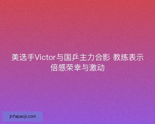 美选手Victor与国乒主力合影 教练表示倍感荣幸与激动