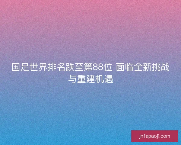 国足世界排名跌至第88位 面临全新挑战与重建机遇