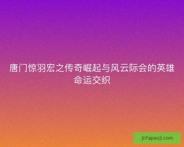 唐门惊羽宏之传奇崛起与风云际会的英雄命运交织