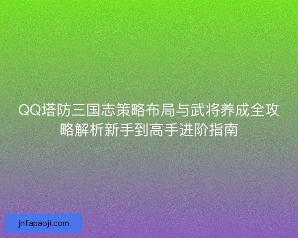 QQ塔防三國志策略布局與武將養成全攻略解析新手到高手進階指南