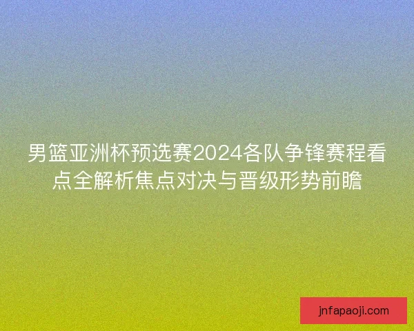 男篮亚洲杯预选赛2024各队争锋赛程看点全解析焦点对决与晋级形势前瞻
