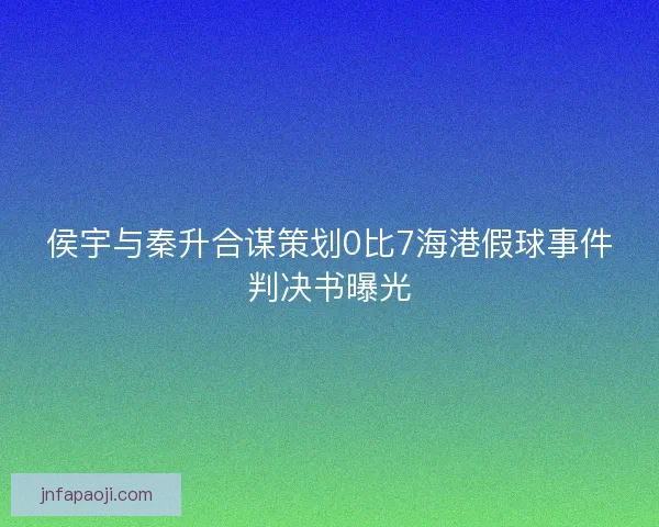 侯宇与秦升合谋策划0比7海港假球事件判决书曝光