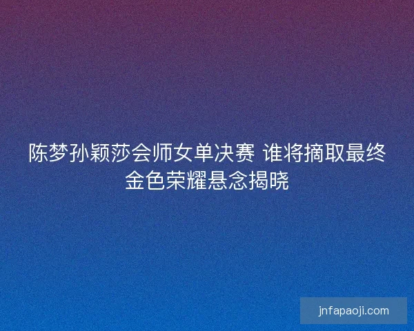 陈梦孙颖莎会师女单决赛 谁将摘取最终金色荣耀悬念揭晓