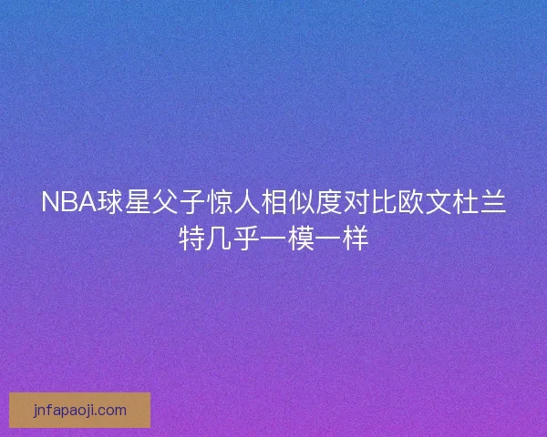 NBA球星父子惊人相似度对比欧文杜兰特几乎一模一样