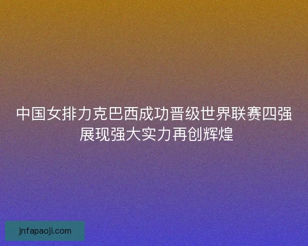 中国女排力克巴西成功晋级世界联赛四强 展现强大实力再创辉煌