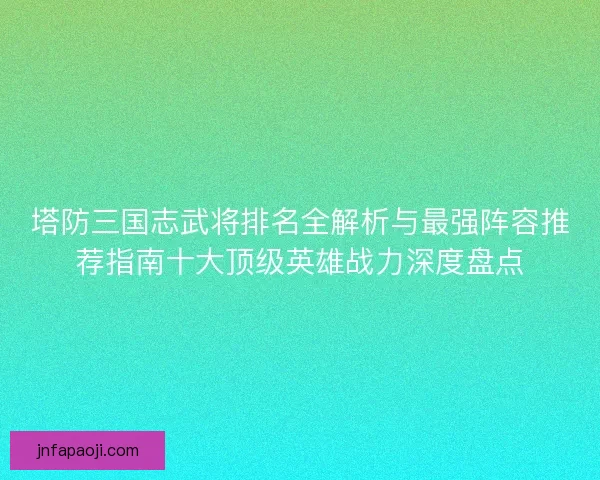 塔防三国志武将排名全解析与最强阵容推荐指南十大顶级英雄战力深度盘点