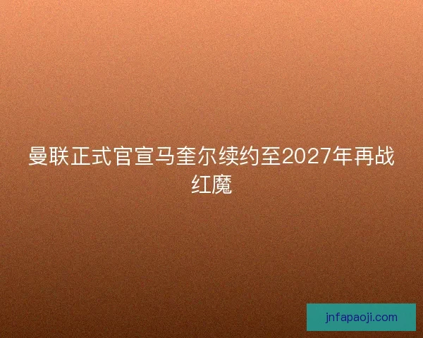 曼联正式官宣马奎尔续约至2027年再战红魔