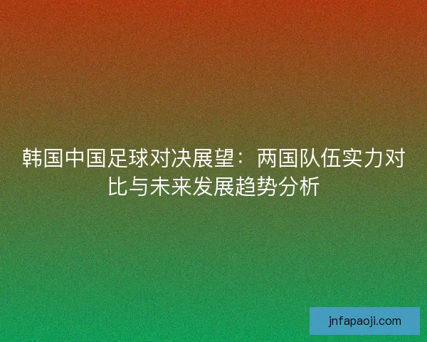 韩国中国足球对决展望：两国队伍实力对比与未来发展趋势分析