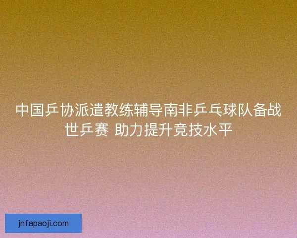 中国乒协派遣教练辅导南非乒乓球队备战世乒赛 助力提升竞技水平