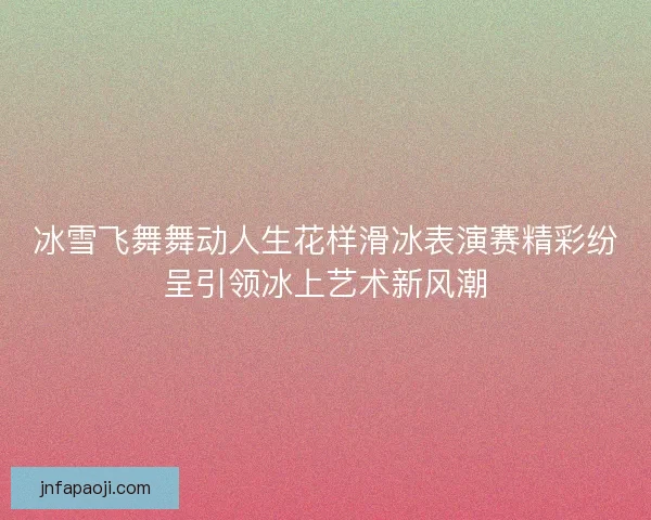 冰雪飞舞舞动人生花样滑冰表演赛精彩纷呈引领冰上艺术新风潮