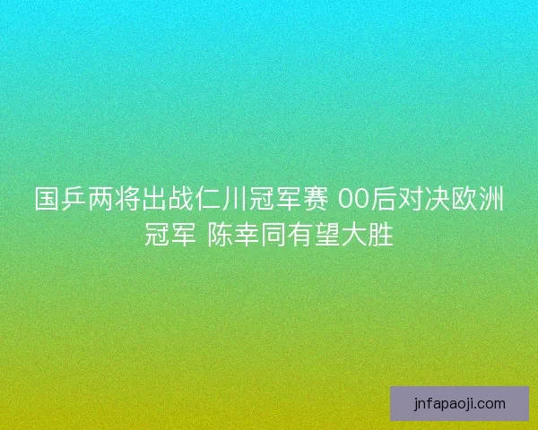 国乒两将出战仁川冠军赛 00后对决欧洲冠军 陈幸同有望大胜