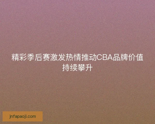 精彩季后赛激发热情推动CBA品牌价值持续攀升