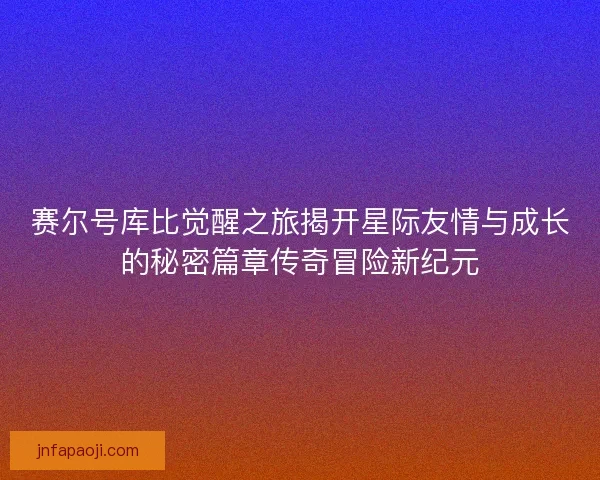 赛尔号库比觉醒之旅揭开星际友情与成长的秘密篇章传奇冒险新纪元