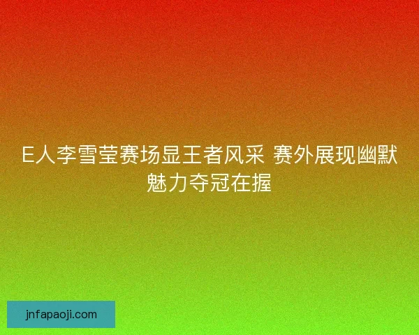 E人李雪莹赛场显王者风采 赛外展现幽默魅力夺冠在握