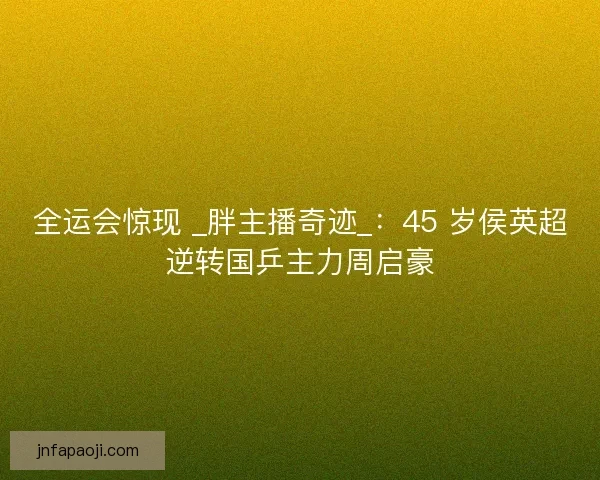 全运会惊现 _胖主播奇迹_：45 岁侯英超逆转国乒主力周启豪