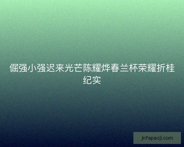 倔强小强迟来光芒陈耀烨春兰杯荣耀折桂纪实