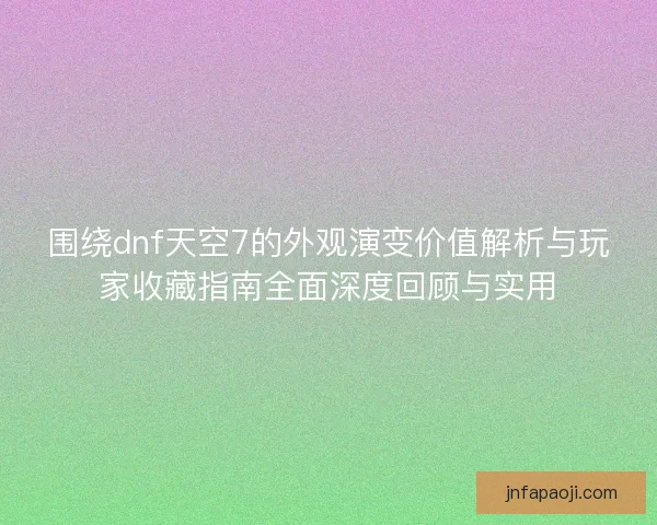 围绕dnf天空7的外观演变价值解析与玩家收藏指南全面深度回顾与实用