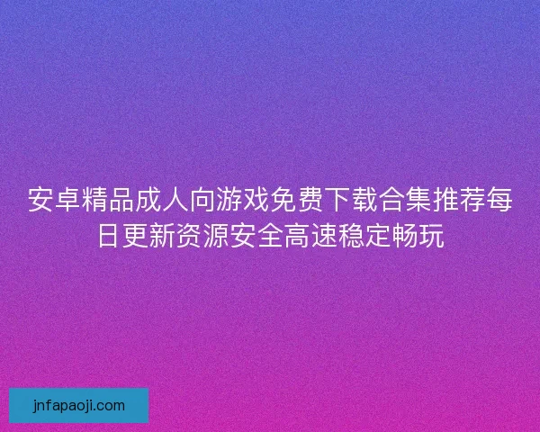 安卓精品成人向游戏免费下载合集推荐每日更新资源安全高速稳定畅玩