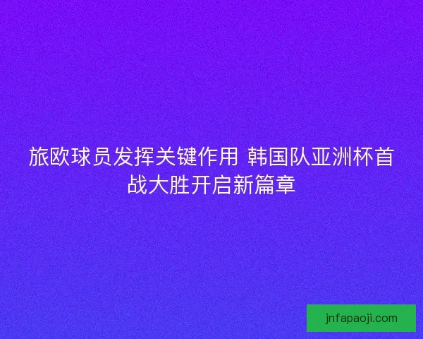 旅欧球员发挥关键作用 韩国队亚洲杯首战大胜开启新篇章