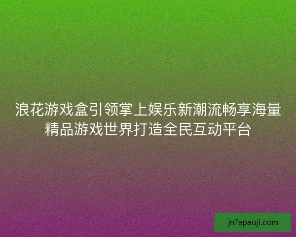 浪花游戏盒引领掌上娱乐新潮流畅享海量精品游戏世界打造全民互动平台 浪花游戏盒引领掌上娱乐新潮流畅享海量精品游戏世界打造全民互动平台