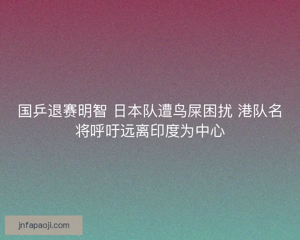 国乒退赛明智 日本队遭鸟屎困扰 港队名将呼吁远离印度为中心