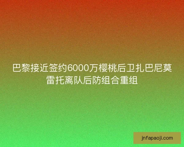 巴黎接近签约6000万樱桃后卫扎巴尼莫雷托离队后防组合重组