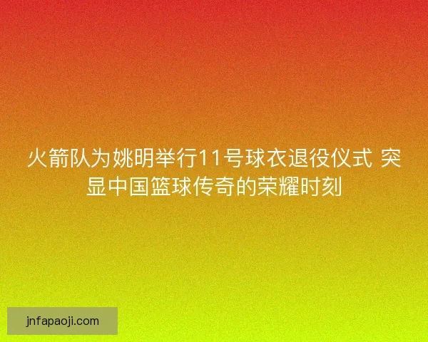 火箭队为姚明举行11号球衣退役仪式 突显中国篮球传奇的荣耀时刻