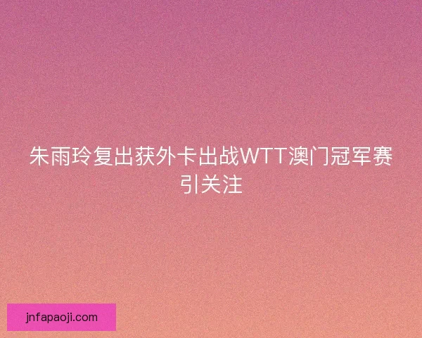 朱雨玲复出获外卡出战WTT澳门冠军赛引关注