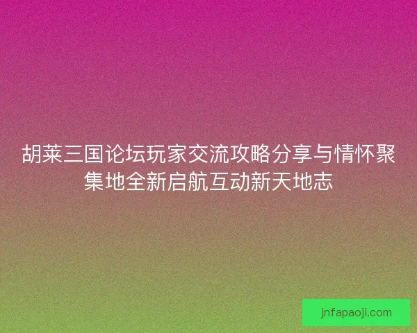 胡莱三国论坛玩家交流攻略分享与情怀聚集地全新启航互动新天地志