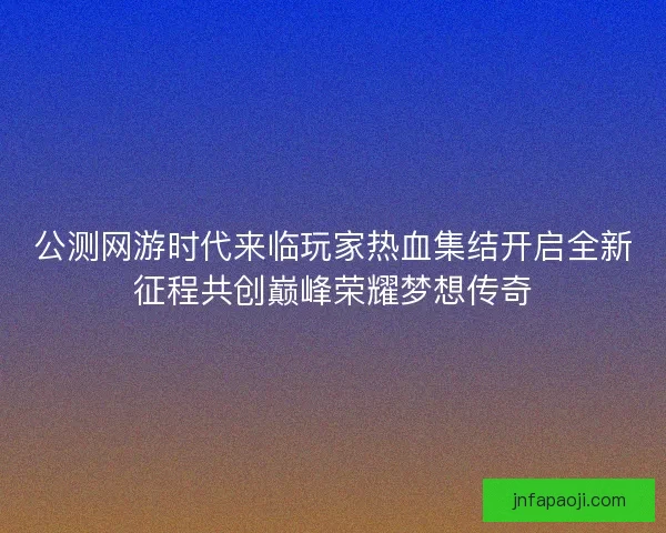 公测网游时代来临玩家热血集结开启全新征程共创巅峰荣耀梦想传奇