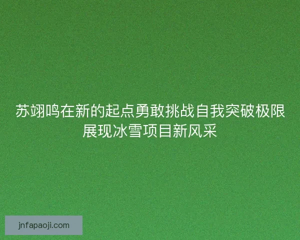 苏翊鸣在新的起点勇敢挑战自我突破极限展现冰雪项目新风采