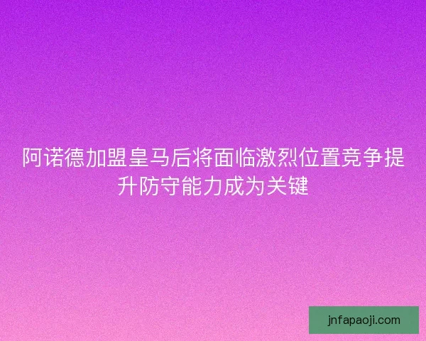 阿诺德加盟皇马后将面临激烈位置竞争提升防守能力成为关键