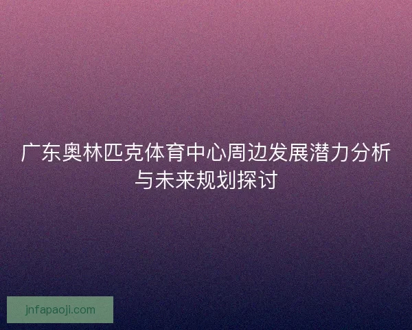 广东奥林匹克体育中心周边发展潜力分析与未来规划探讨
