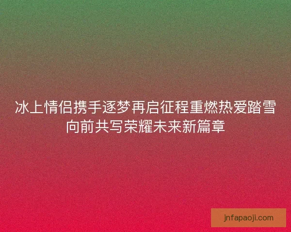 冰上情侣携手逐梦再启征程重燃热爱踏雪向前共写荣耀未来新篇章