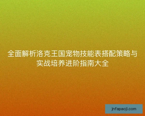 全面解析洛克王国宠物技能表搭配策略与实战培养进阶指南大全