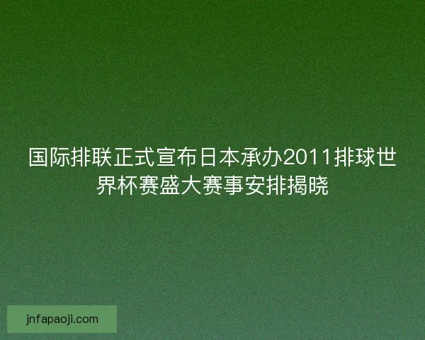 国际排联正式宣布日本承办2011排球世界杯赛盛大赛事安排揭晓