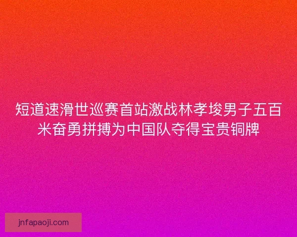短道速滑世巡赛首站激战林孝埈男子五百米奋勇拼搏为中国队夺得宝贵铜牌